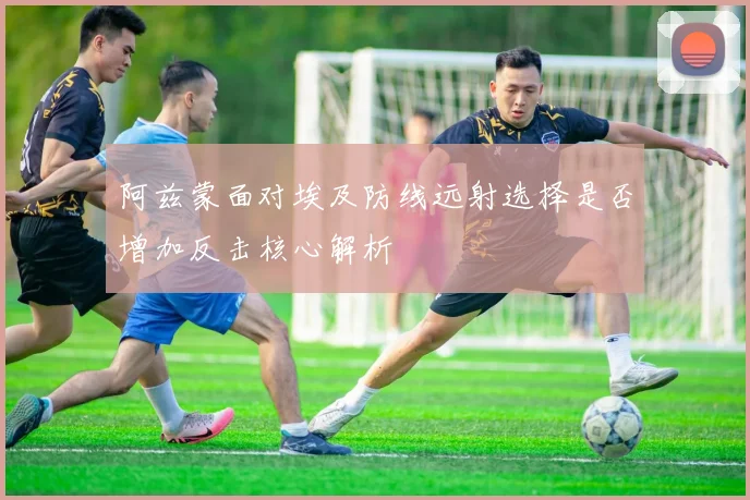 阿兹蒙面对埃及防线远射选择是否增加反击核心解析