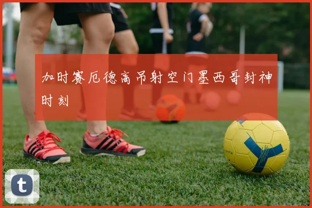 加时赛厄德高吊射空门墨西哥封神时刻