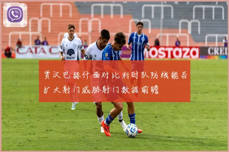 贾汉巴赫什面对比利时队防线能否扩大射门威胁射门数据前瞻