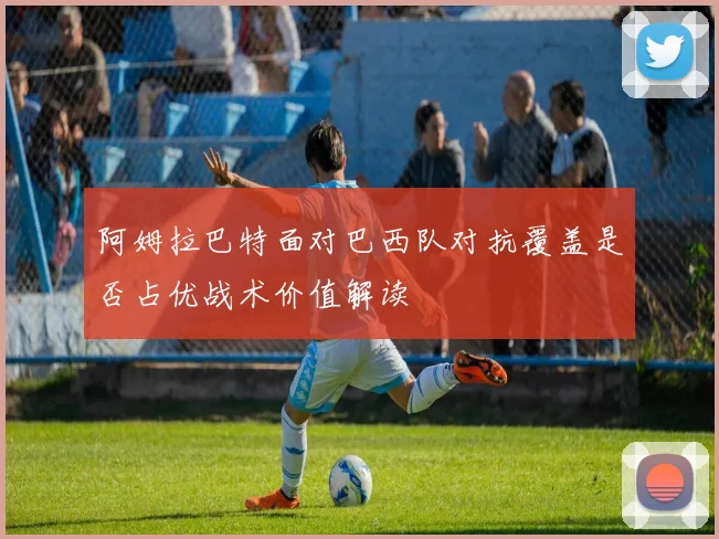 阿姆拉巴特面对巴西队对抗覆盖是否占优战术价值解读