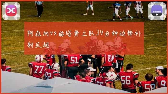 阿森纳vs赫塔费主队39分钟边锋补射反超