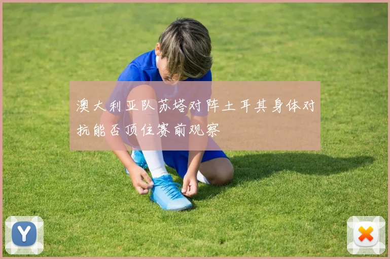 澳大利亚队苏塔对阵土耳其身体对抗能否顶住赛前观察