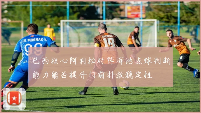巴西核心阿利松对阵海地点球判断能力能否提升门前扑救稳定性
