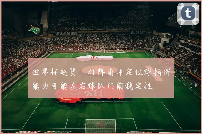 世界杯赵贤祐对阵南非定位球指挥能力可能左右球队门前稳定性