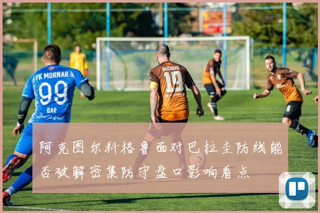 阿克图尔科格鲁面对巴拉圭防线能否破解密集防守盘口影响看点