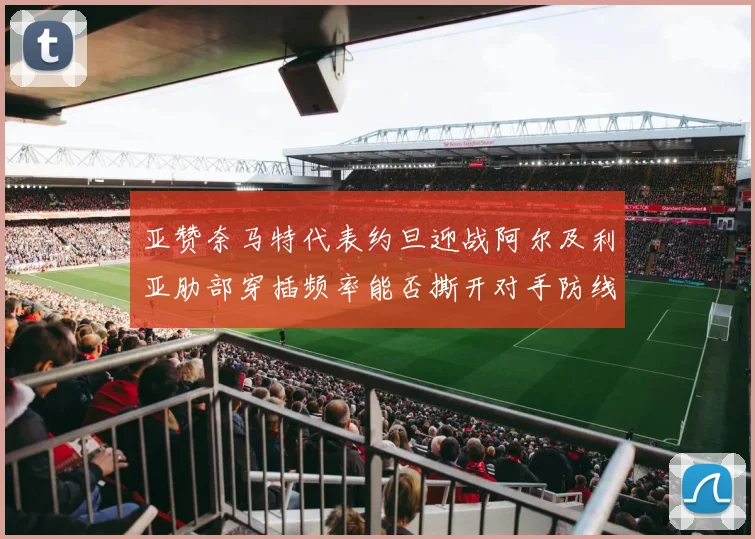 亚赞奈马特代表约旦迎战阿尔及利亚肋部穿插频率能否撕开对手防线