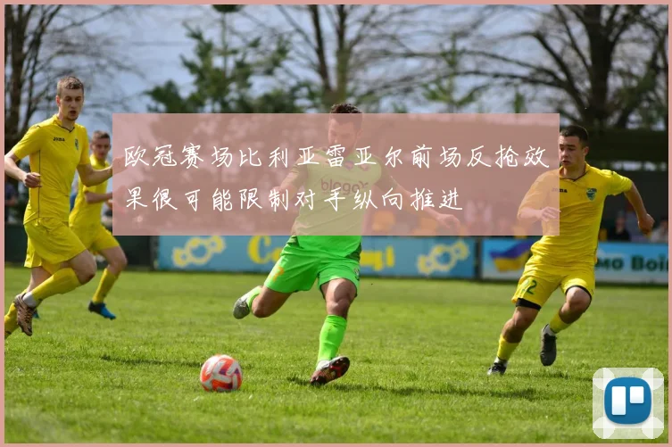欧冠赛场比利亚雷亚尔前场反抢效果很可能限制对手纵向推进