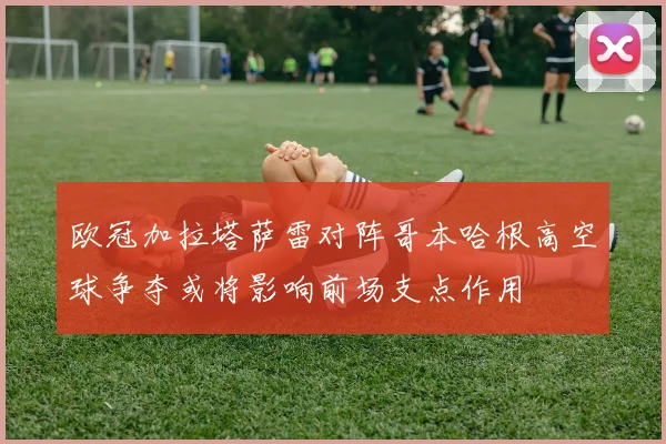 欧冠加拉塔萨雷对阵哥本哈根高空球争夺或将影响前场支点作用