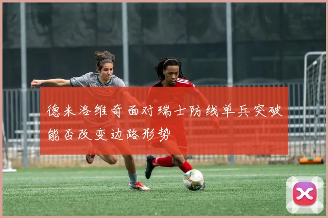 德米洛维奇面对瑞士防线单兵突破能否改变边路形势