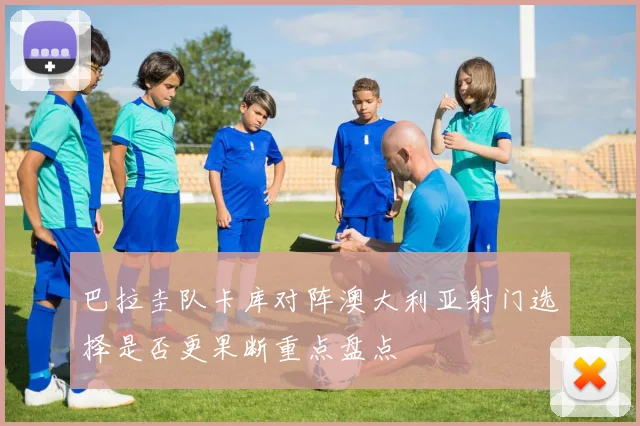 巴拉圭队卡库对阵澳大利亚射门选择是否更果断重点盘点