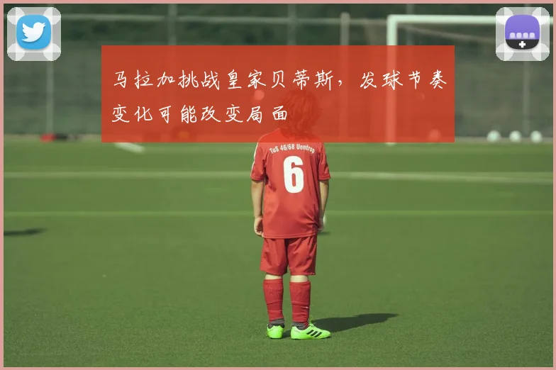 马拉加挑战皇家贝蒂斯,发球节奏变化可能改变局面
