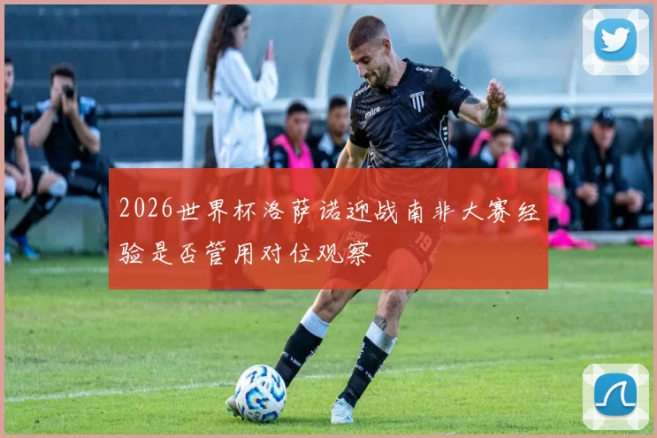 2026世界杯洛萨诺迎战南非大赛经验是否管用对位观察