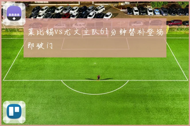 莱比锡vs尤文主队61分钟替补登场即破门