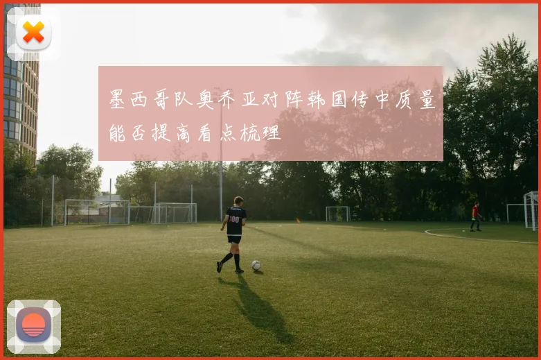 墨西哥队奥乔亚对阵韩国传中质量能否提高看点梳理