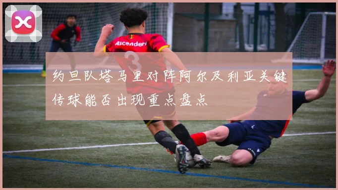 约旦队塔马里对阵阿尔及利亚关键传球能否出现重点盘点